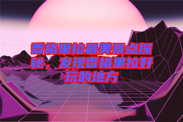 香格里拉最美景點探秘，發(fā)現(xiàn)香格里拉好玩的地方