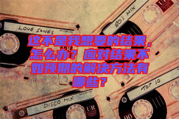 這不是我想要的結果，怎么辦？應對結果不如預期的解決方法有哪些？