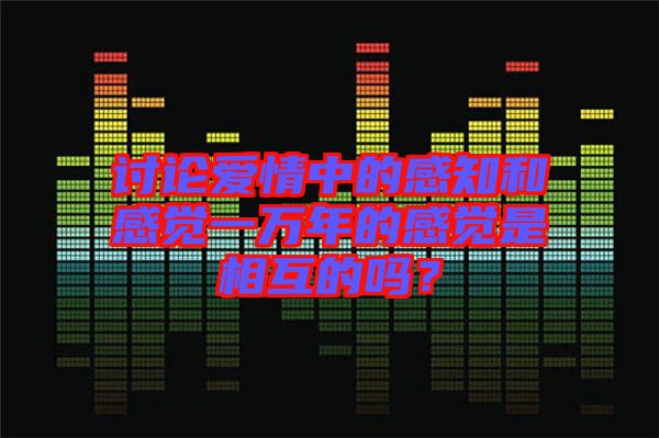 討論愛(ài)情中的感知和感覺(jué)一萬(wàn)年的感覺(jué)是相互的嗎？