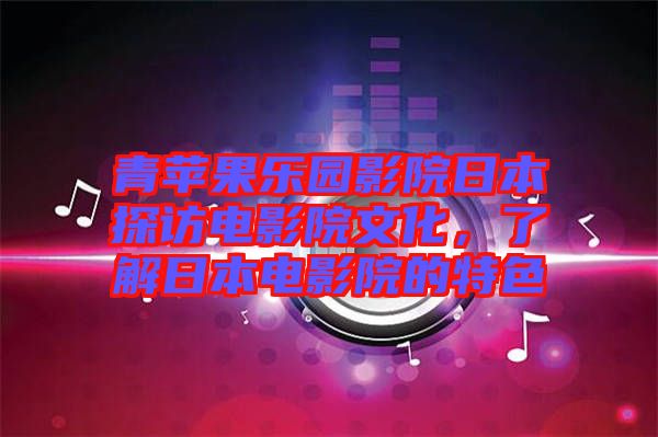 青蘋果樂園影院日本探訪電影院文化，了解日本電影院的特色