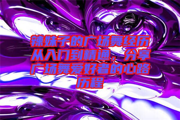 辣妹子的廣場(chǎng)舞經(jīng)歷從入門(mén)到精通，分享廣場(chǎng)舞愛(ài)好者的心路歷程