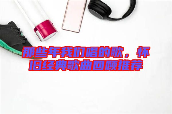 那些年我們唱的歌，懷舊經(jīng)典歌曲回顧推薦