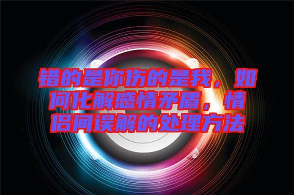 錯(cuò)的是你傷的是我，如何化解感情矛盾，情侶間誤解的處理方法