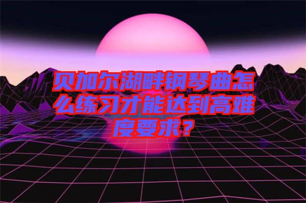 貝加爾湖畔鋼琴曲怎么練習才能達到高難度要求？