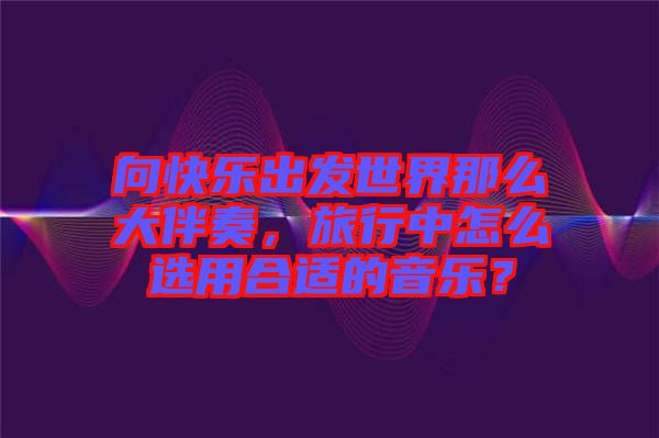 向快樂出發(fā)世界那么大伴奏，旅行中怎么選用合適的音樂？
