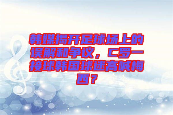 韓媒揭開足球場上的誤解和爭議，C羅一接球韓國球迷高喊梅西？