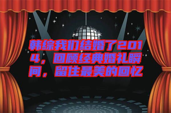 韓綜我們結(jié)婚了2014，回顧經(jīng)典婚禮瞬間，留住最美的回憶
