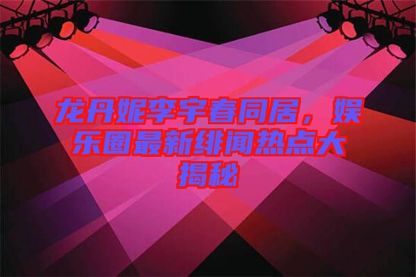 龍丹妮李宇春同居，娛樂圈最新緋聞熱點大揭秘