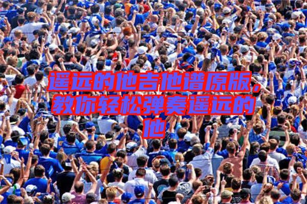 遙遠(yuǎn)的他吉他譜原版，教你輕松彈奏遙遠(yuǎn)的他