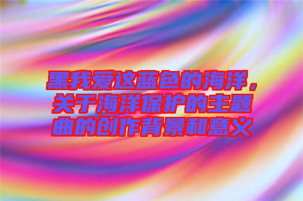黑我愛這藍色的海洋，關于海洋保護的主題曲的創(chuàng)作背景和意義