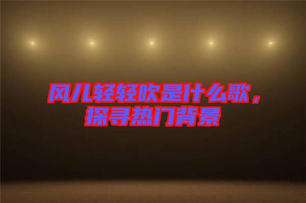 風(fēng)兒輕輕吹是什么歌，探尋熱門(mén)背景