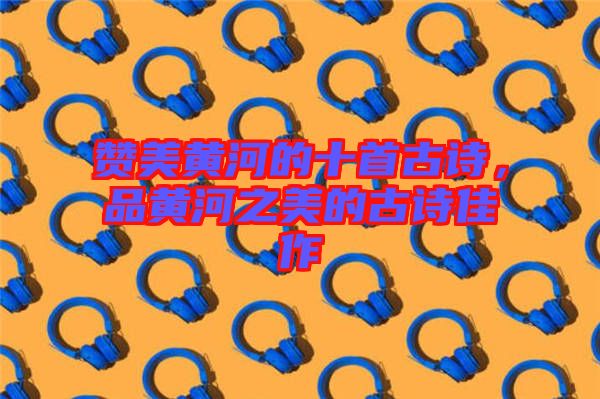 贊美黃河的十首古詩，品黃河之美的古詩佳作