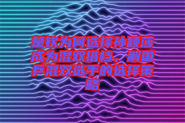 楚欽為何選擇孫穎莎成為混雙搭檔，解國乒混雙選手的選擇策略