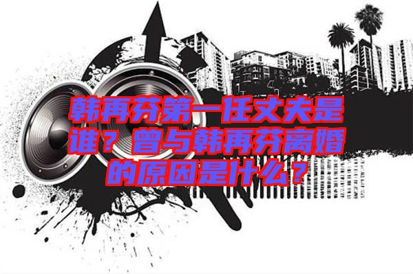 韓再芬第一任丈夫是誰？曾與韓再芬離婚的原因是什么？