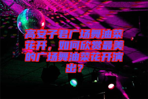 高安子君廣場舞油菜花開，如何欣賞最美的廣場舞油菜花開演出？