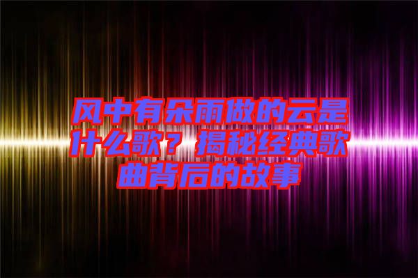 風(fēng)中有朵雨做的云是什么歌？揭秘經(jīng)典歌曲背后的故事