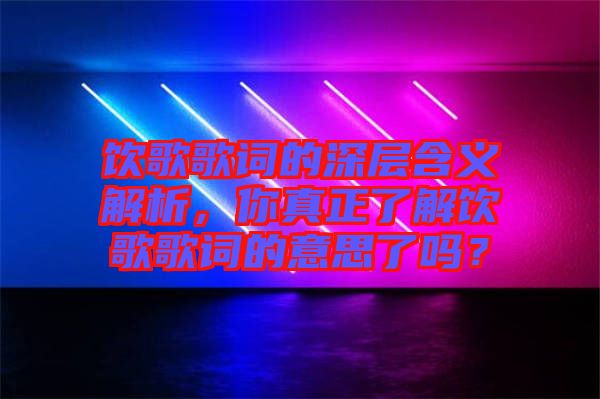 飲歌歌詞的深層含義解析，你真正了解飲歌歌詞的意思了嗎？