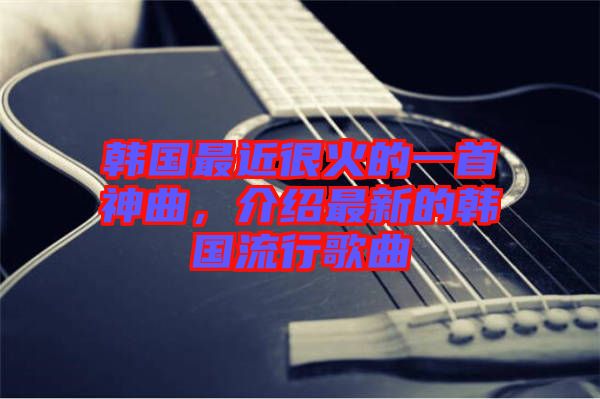韓國最近很火的一首神曲，介紹最新的韓國流行歌曲