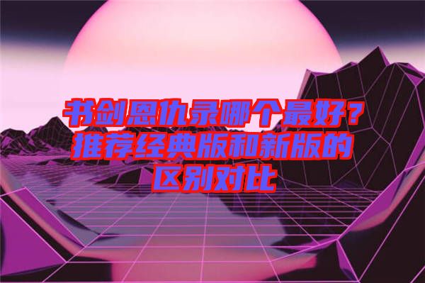 書劍恩仇錄哪個(gè)最好？推薦經(jīng)典版和新版的區(qū)別對(duì)比