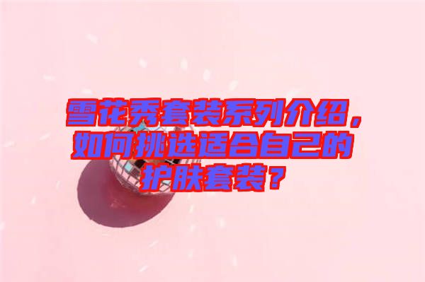 雪花秀套裝系列介紹，如何挑選適合自己的護(hù)膚套裝？