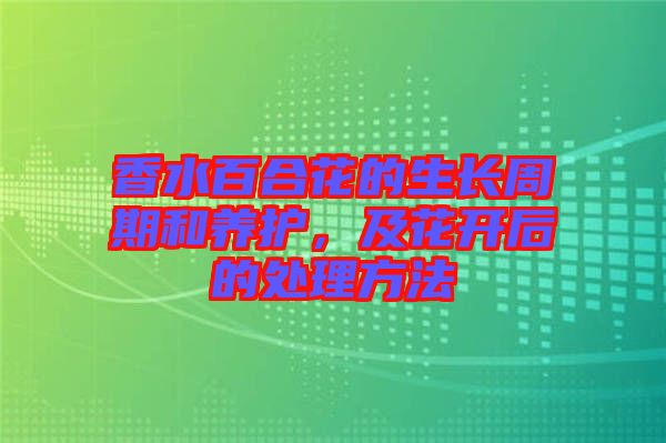 香水百合花的生長(zhǎng)周期和養(yǎng)護(hù)，及花開后的處理方法