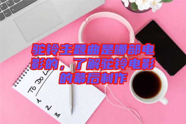 駝鈴主題曲是哪部電影的，了解駝鈴電影的幕后制作