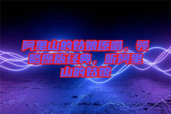 阿里山的姑娘原唱，領(lǐng)略原版經(jīng)典，聽阿里山的姑娘