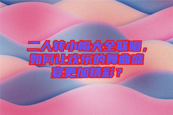 二人轉(zhuǎn)小帽大全聯(lián)唱，如何讓歡樂(lè)的舞曲盛宴更加精彩？