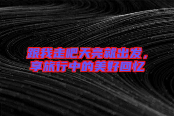 跟我走吧天亮就出發(fā)，享旅行中的美好回憶