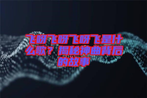 飛呀飛呀飛呀飛是什么歌？揭秘神曲背后的故事