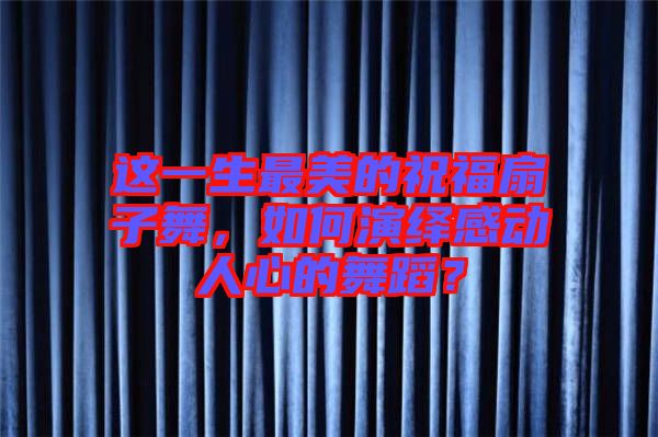 這一生最美的祝福扇子舞，如何演繹感動(dòng)人心的舞蹈？