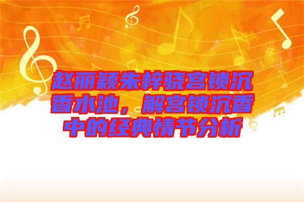 趙麗穎朱梓驍宮鎖沉香水池，解宮鎖沉香中的經(jīng)典情節(jié)分析