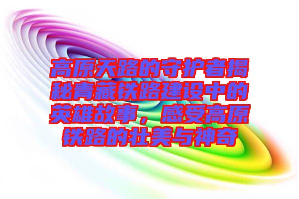 高原天路的守護(hù)者揭秘青藏鐵路建設(shè)中的英雄故事，感受高原鐵路的壯美與神奇