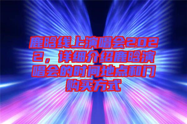 鹿晗線上演唱會2022，詳細(xì)介紹鹿晗演唱會的時間地點和門購買方式