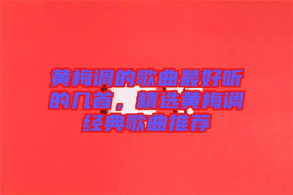 黃梅調(diào)的歌曲最好聽的幾首，精選黃梅調(diào)經(jīng)典歌曲推薦