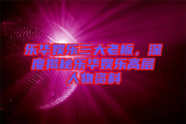 樂華娛樂三大老板，深度揭秘樂華娛樂高層人物資料