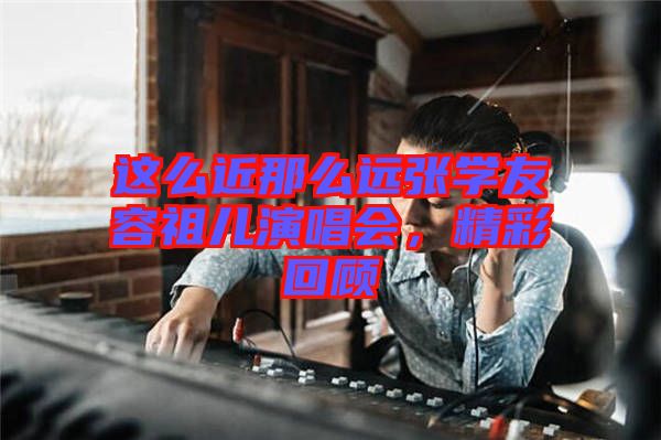 這么近那么遠(yuǎn)張學(xué)友容祖兒演唱會，精彩回顧