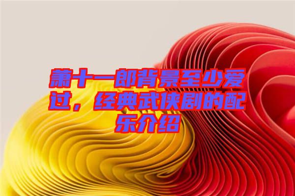 蕭十一郎背景至少愛(ài)過(guò)，經(jīng)典武俠劇的配樂(lè)介紹