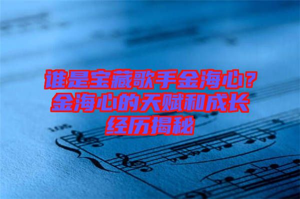 誰是寶藏歌手金海心？金海心的天賦和成長經(jīng)歷揭秘