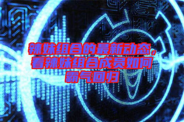辣妹組合的最新動態(tài)，看辣妹組合成員如何霸氣回歸