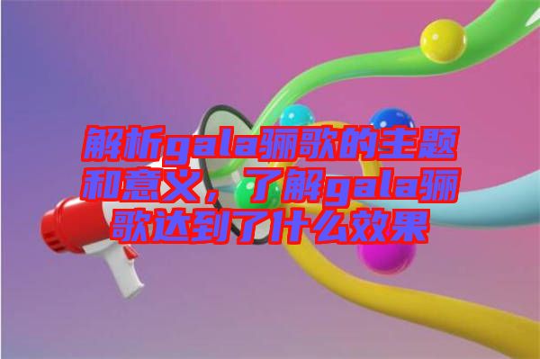 解析gala驪歌的主題和意義，了解gala驪歌達到了什么效果