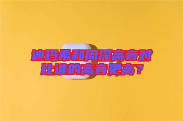 迪瑪希和周深高音對比誰的高音更高？