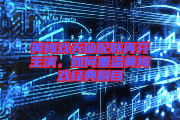 黃梅戲天仙配韓再芬主演，如何重溫黃梅戲經(jīng)典劇目