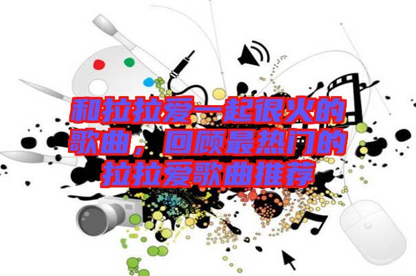 和拉拉愛一起很火的歌曲，回顧最熱門的拉拉愛歌曲推薦