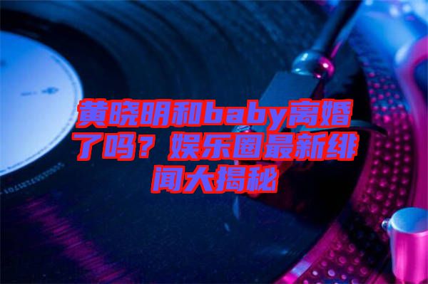 黃曉明和baby離婚了嗎？娛樂(lè)圈最新緋聞大揭秘