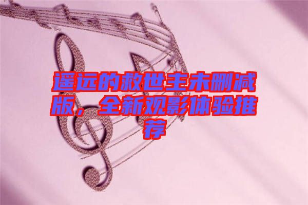 遙遠的救世主未刪減版，全新觀影體驗推薦