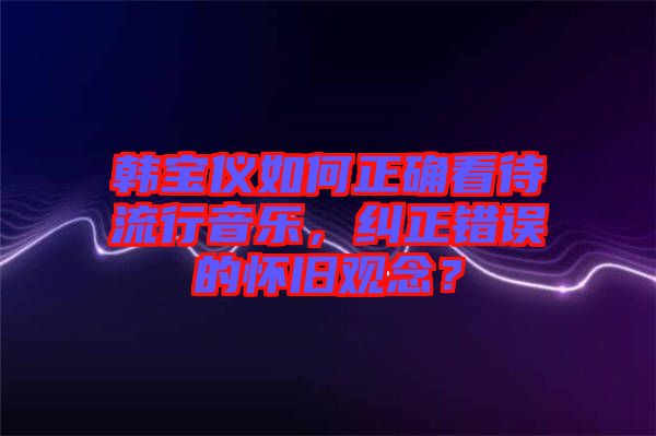韓寶儀如何正確看待流行音樂(lè)，糾正錯(cuò)誤的懷舊觀念？