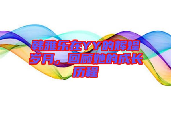 韓雅樂在YY的輝煌歲月，回顧她的成長歷程
