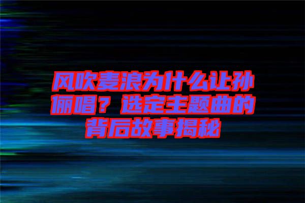 風(fēng)吹麥浪為什么讓孫儷唱？選定主題曲的背后故事揭秘