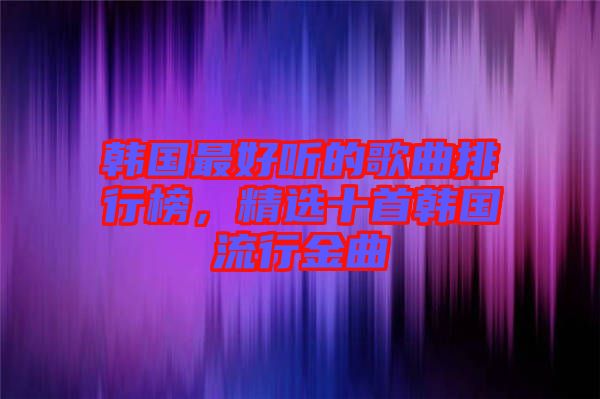 韓國最好聽的歌曲排行榜，精選十首韓國流行金曲